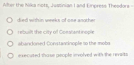 After the Nika riots, Justinian I and Empress Theodora -
died within weeks of one anothe
rebuilt the city of Constantinople
abandoned Constantinople to the mobs
executed those people involved with the revolts