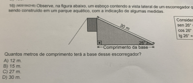 (M091842H6) Observe, na figura abaixo, um esboço contendo a vista lateral de um escorregador q
sendo construído em um parque aquático, com a indicação de algumas medidas.
Consider
sen 26°
cos 26°
tg 26°=
Quantos metros de comprimento terá a base desse escorregador?
A) 12 m.
B) 15 m.
C) 27 m.
D) 30 m.