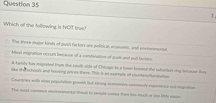 Which of the following is NOT true?
The three major kinds of push factors are political, economic, and environmental.
Most migration occurs because of a combination of push and pull factors.
A family has migrated from the south side of Chicago to a town beyond the suburban ring because they
like the schools and housing prices there. This is an example of counterurbanization.
Countries with slow population growth but strong economies commonly experience out-migration.
The most common environmental threat to people comes from too much or too little water