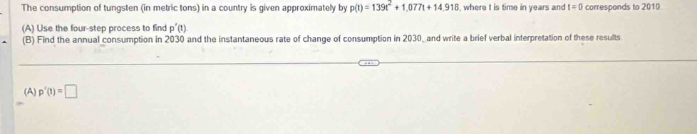 The consumption of tungsten (in metric tons) in a country is given approximately by p(t)=139t^2+1,077t+14,918 where I is time in years and t=0 corresponds to 2010
(A) Use the four-step process to find p'(t)
(B) Find the annual consumption in 2030 and the instantaneous rate of change of consumption in 2030, and write a brief verbal interpretation of these results 
(A) p'(t)=□