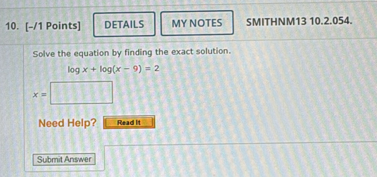 DETAILS MY NOTES SMITHNM13 10.2.054. 
Solve the equation by finding the exact solution.
log x+log (x-9)=2
x=
Need Help? Read It 
Submit Answer