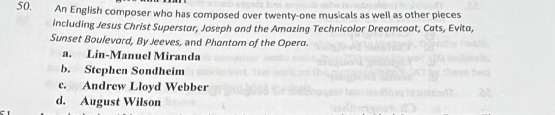 An English composer who has composed over twenty-one musicals as well as other pieces
including Jesus Christ Superstar, Joseph and the Amazing Technicolor Dreamcoat, Cats, Evita,
Sunset Boulevard, By Jeeves, and Phantom of the Opera.
a. Lin-Manuel Miranda
b. Stephen Sondheim
c. Andrew Lloyd Webber
d. August Wilson