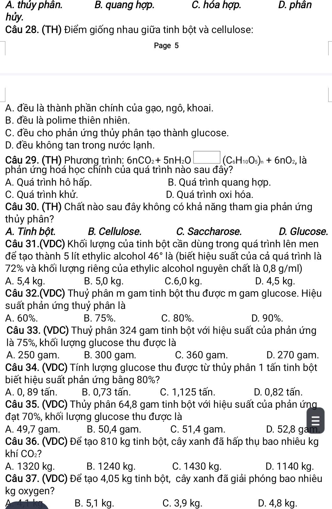 A. thủy phân. B. quang hợp. C. hóa hợp. D. phân
hủy.
Câu 28. (TH) Điểm giống nhau giữa tinh bột và cellulose:
Page 5
A. đều là thành phần chính của gạo, ngô, khoai.
B. đều là polime thiên nhiên.
C. đều cho phản ứng thủy phân tạo thành glucose.
D. đều không tan trong nước lạnh.
Câu 29. (TH) Phương trình: 6nCO_2+5nH_2O□ (C_6H_10O_5)_n+6nO_2, là
phản ứng hóá học chính của quá trình nào sau đây?
A. Quá trình hô hấp. B. Quá trình quang hợp.
C. Quá trình khử. D. Quá trình oxi hóa.
Câu 30. (TH) Chất nào sau đây không có khả năng tham gia phản ứng
thủy phân?
A. Tinh bột. B. Cellulose. C. Saccharose. D. Glucose.
Câu 31.(VDC) Khối lượng của tinh bột cần dùng trong quá trình lên men
để tạo thành 5 lít ethylic alcohol 46° là (biết hiệu suất của cả quá trình là
72% và khối lượng riêng của ethylic alcohol nguyên chất là 0,8 g/ml)
A. 5,4 kg. B. 5,0 kg. C.6,0 kg. D. 4,5 kg.
Câu 32.(VDC) Thuỷ phân m gam tinh bột thu được m gam glucose. Hiệu
suất phản ứng thuỷ phân là
A. 60%. B. 75%. C. 80%. D. 90%.
Câu 33. (VDC) Thuỷ phân 324 gam tinh bột với hiệu suất của phản ứng
là 75%, khối lượng glucose thu được là
A. 250 gam. B. 300 gam. C. 360 gam. D. 270 gam.
Câu 34. (VDC) Tính lượng glucose thu được từ thủy phân 1 tấn tinh bột
biết hiệu suất phản ứng bằng 80%?
A. 0, 89 tấn. B. 0,73 tấn. C. 1,125 tấn. D. 0,82 tấn.
Câu 35. (VDC) Thủy phân 64,8 gam tinh bột với hiệu suất của phản ứng
đạt 70%, khối lượng glucose thu được là
A. 49,7 gam. B. 50,4 gam. C. 51,4 gam. D. 52,8 ga
Câu 36. (VDC) Để tạo 810 kg tinh bột, cây xanh đã hấp thụ bao nhiêu kg
khí CO₂?
A. 1320 kg. B. 1240 kg. C. 1430 kg. D. 1140 kg.
Câu 37. (VDC) Để tạo 4,05 kg tinh bột, cây xanh đã giải phóng bao nhiêu
kg oxygen?
B. 5,1 kg. C. 3,9 kg. D. 4,8 kg.