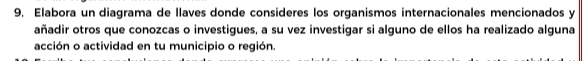 Elabora un diagrama de llaves donde consideres los organismos internacionales mencionados y 
añadir otros que conozcas o investigues, a su vez investigar si alguno de ellos ha realizado alguna 
acción o actividad en tu municipio o región.