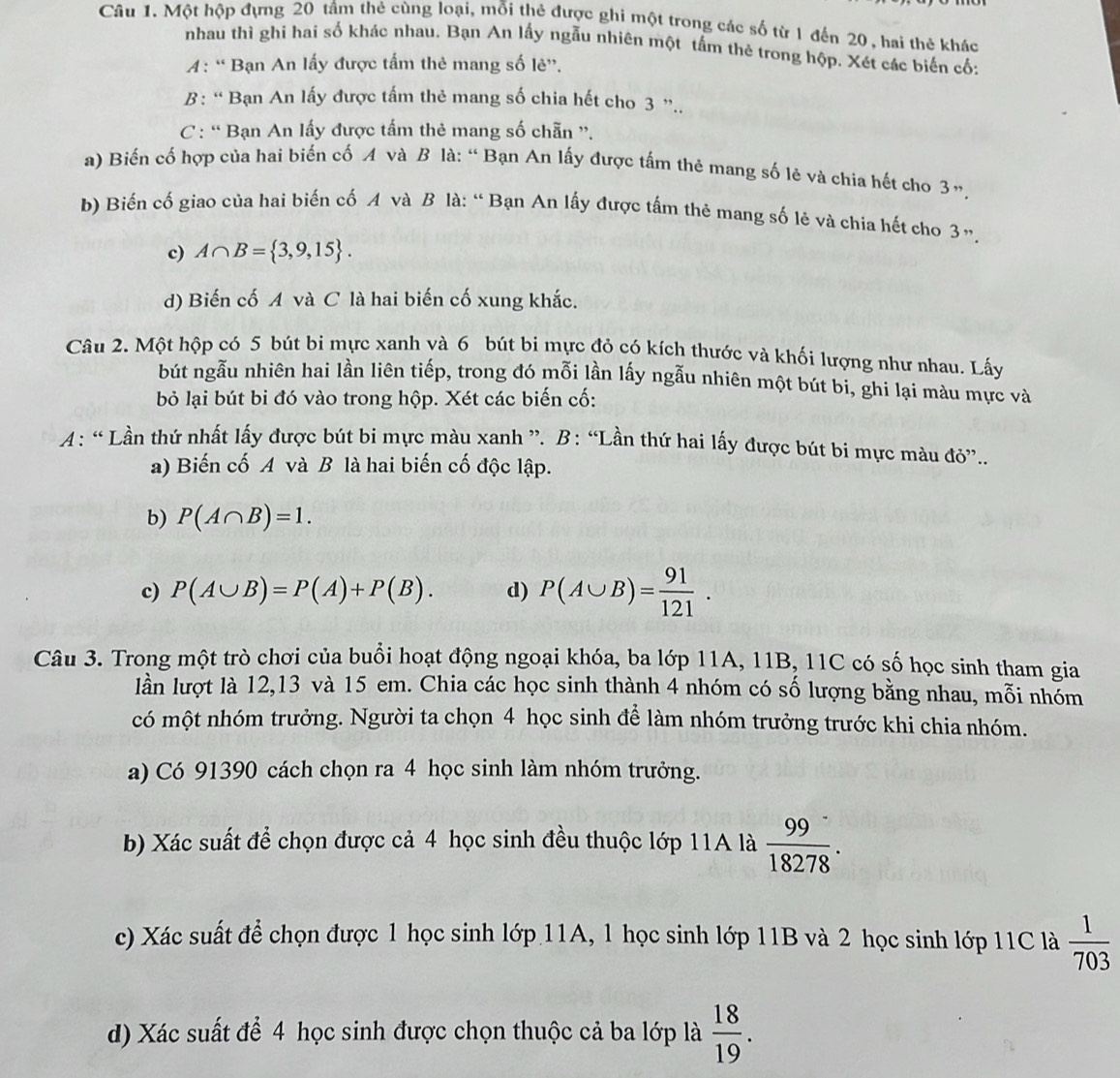 Một hộp đựng 20 tầm thẻ cùng loại, mỗi thẻ được ghi một trong các số từ 1 đến 20, hai thẻ khác
nhau thì ghi hai số khác nhau. Bạn An lấy ngẫu nhiên một tấm thẻ trong hộp. Xét các biến cố;
4: “ Bạn An lấy được tấm thẻ mang số lè”.
B: “ Bạn An lấy được tấm thẻ mang số chia hết cho 3 ”..
C : “ Bạn An lấy được tấm thẻ mang số chẵn ”.
a) Biến cổ hợp của hai biến cố A và B là: “ Bạn An lấy được tấm thẻ mang số lẻ và chia hết cho 3”.
b) Biến cố giao của hai biến cố A và B là: “ Bạn An lấy được tấm thẻ mang số lẻ và chia hết cho 3”.
c) A∩ B= 3,9,15 .
d) Biến cố A và C là hai biến cố xung khắc.
Câu 2. Một hộp có 5 bút bi mực xanh và 6 bút bi mực đỏ có kích thước và khối lượng như nhau. Lấy
bút ngẫu nhiên hai lần liên tiếp, trong đó mỗi lần lấy ngẫu nhiên một bút bi, ghi lại màu mực và
bỏ lại bút bi đó vào trong hộp. Xét các biến cố:
A: “ Lần thứ nhất lấy được bút bi mực màu xanh ”. B: “Lần thứ hai lấy được bút bi mực màu đỏ”..
a) Biến cố A và B là hai biến cố độc lập.
b) P(A∩ B)=1.
c) P(A∪ B)=P(A)+P(B). d) P(A∪ B)= 91/121 .
Câu 3. Trong một trò chơi của buổi hoạt động ngoại khóa, ba lớp 11A, 11B, 11C có số học sinh tham gia
lần lượt là 12,13 và 15 em. Chia các học sinh thành 4 nhóm có số lượng bằng nhau, mỗi nhóm
có một nhóm trưởng. Người ta chọn 4 học sinh để làm nhóm trưởng trước khi chia nhóm.
a) Có 91390 cách chọn ra 4 học sinh làm nhóm trưởng.
b) Xác suất để chọn được cả 4 học sinh đều thuộc lớp 11A là  99/18278 .
c) Xác suất để chọn được 1 học sinh lớp 11A, 1 học sinh lớp 11B và 2 học sinh lớp 11C là  1/703 
d) Xác suất để 4 học sinh được chọn thuộc cả ba lớp là  18/19 .
