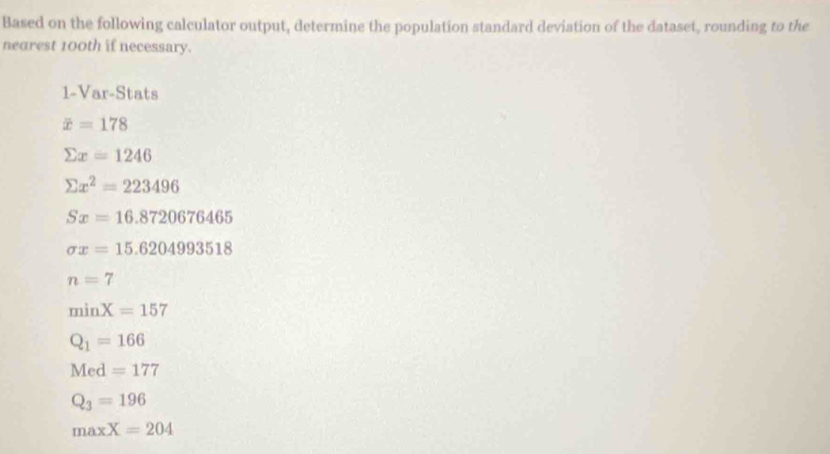 Based on the following calculator output, determine the population standard deviation of the dataset, rounding to the
nearest 100th if necessary.
1-Var-Stats
overline x=178
sumlimits x=1246
sumlimits x^2=223496
Sx=16.8720676465
sigma x=15.6204993518
n=7
minX=157
Q_1=166
Med=177
Q_3=196
maxX=204