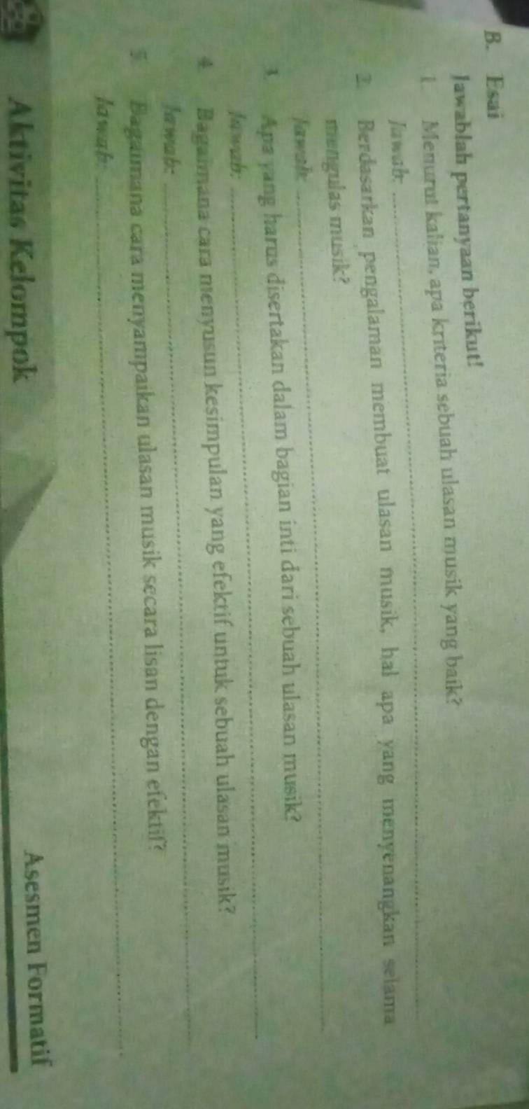 Esai 
Jawablah pertanyaan berikut! 
_ 
I Menurut kalian, apa kriteria sebuah ulasan musik yang baik? 
Jawab: 
2. Berdasarkan pengalaman membuat ulasan musik, hal apa yang menyenangkan selama 
mengulas musik? 
Jawah: 
_ 
3 Apa yang harus disertakan dalam bagian inti dari sebuah ulasan musik? 
Jawab: 
_ 
4 Baganmana cara menyusun kesimpulan yang efektif untuk sebuah ulasan musik? 
Iawab: 
_ 
_ 
5 Bagaimana cara menyampaikan ulasan musik secara lisan dengan efektif? 
lawab: 
Aktivitas Kelompok 
Asesmen Formatif