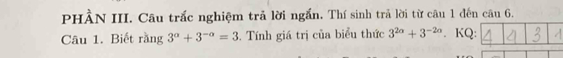 PHÀN III. Câu trắc nghiệm trả lời ngắn. Thí sinh trả lời từ câu 1 đến câu 6. 
Câu 1. Biết rằng 3^(alpha)+3^(-alpha)=3. Tính giá trị của biểu thức 3^(2alpha)+3^(-2alpha). KQ: