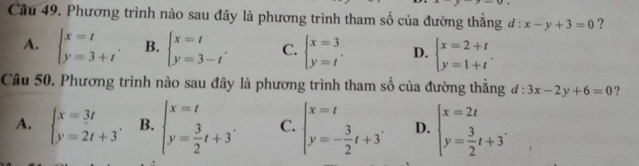 Phương trình nào sau đây là phương trình tham số của đường thắng d:x-y+3=0 ?
A. beginarrayl x=t y=3+tendarray.. B. beginarrayl x=t y=3-tendarray.. C. beginarrayl x=3 y=tendarray.. D. beginarrayl x=2+t y=1+tendarray.. 
Câu 50. Phương trình nào sau đây là phương trình tham số của đường thắng d:3x-2y+6=0 ?
A. beginarrayl x=3t y=2t+3endarray.. B. beginarrayl x=t y= 3/2 t+3endarray.. C. beginarrayl x=t y=- 3/2 t+3endarray.. D. beginarrayl x=2t y= 3/2 t+3^.endarray.