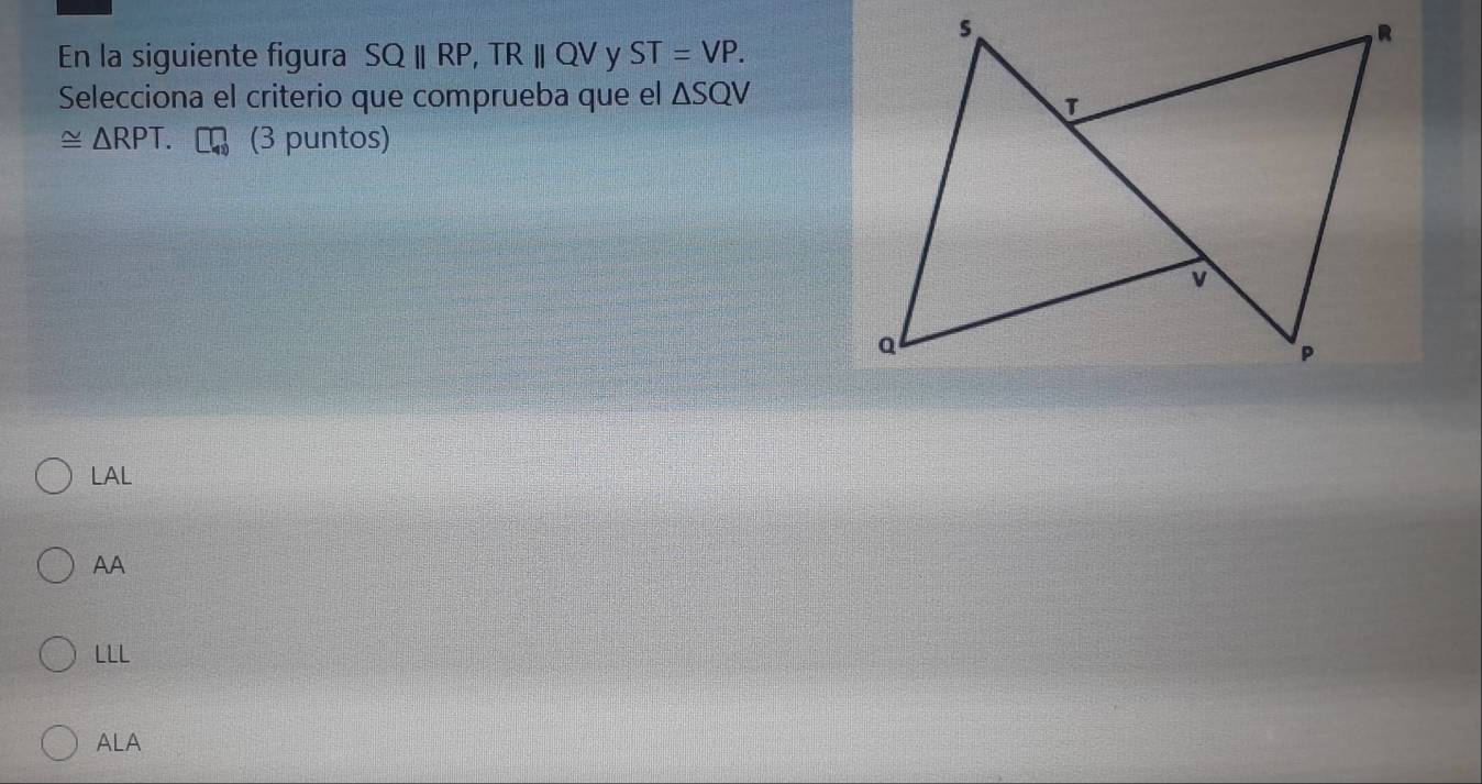 s
R
En la siguiente figura SQ||RP, TR||QV y ST=VP. 
Selecciona el criterio que comprueba que el △ SQV
≌ △ RPT. (3 puntos)
v
a
P
LAL
AA
LLL
ALA