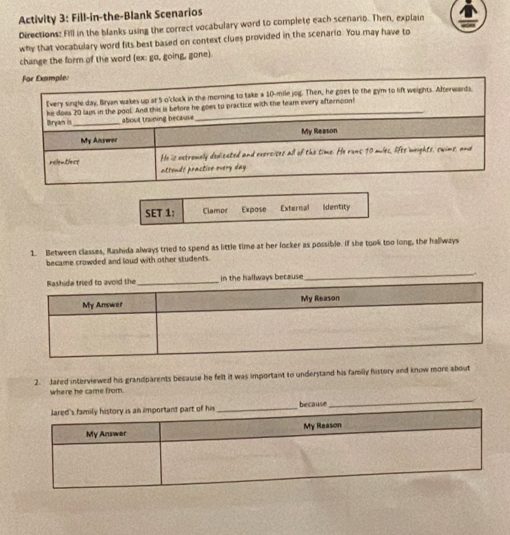Activity 3: Fill-in-the-Blank Scenarios 
Directions: Fill in the blanks using the correct vocabulary word to complete each scenario. Then, explain 
why that vocabulary word fits best based on context clues provided in the scenario. You may have to 
change the form of the word (ex: go, going, gone). 
SET 1; Clamor Expose External Identity 
1. Between classes, Rashida always tried to spend as little time at her locker as possible. If she took too long, the hallways 
became crowded and loud with other students. 
in the hallways because 
_ 
2. Jared interviewed his grandparents because he felt it was important to understand his family history and know more about 
where he came from. 
because 
_