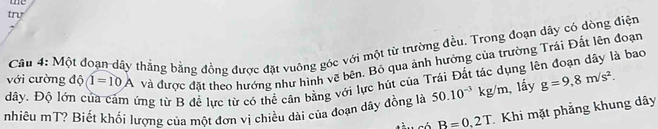 me 
trv 
Câu 4: Một đoạn dây thẳng bằng đồng được đặt vuông góc với một từ trường đều. Trong đoạn dây có dòng điện 
và được đặt theo hướng như hình vẽ bên. Bỏ qua ảnh hưởng của trường Trái Đất lên đoạn
dây. Độ lớn của cảm ứng từ B để lực từ có thể cân bằng với lực hút của Trái Đất tác dụng lên đoạn dây là bao với cường độ 1=10A g=9,8m/s^2. 
nhiêu mT? Biết khối lượng của một đơn vị chiều dài của đoạn dây đồng là 50.10^(-3)kg/m , lấy
B=0,2T Khi mặt phẳng khung dây