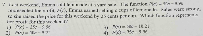 Last weekend, Emma sold lemonade at a yard sale. The function P(c)=.50c-9.96
represented the profit, P(c) , Emma earned selling c cups of lemonade. Sales were strong,
so she raised the price for this weekend by 25 cents per cup. Which function represents
her profit for this weekend?
1) P(c)=25c-9.96 3) P(c)=.50c-10.21
2) P(c)=50c-9.71 4) P(c)=.75c-9.96