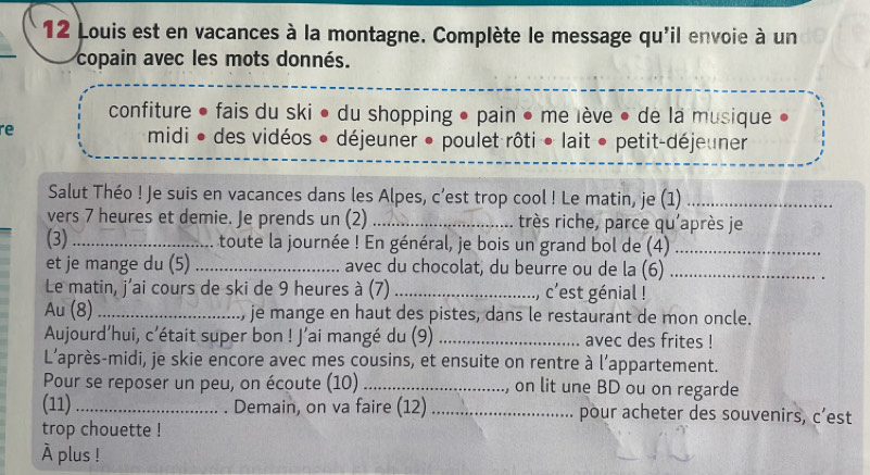 Louis est en vacances à la montagne. Complète le message qu'il envoie à un 
copain avec les mots donnés. 
confiture • fais du ski • du shopping • pain • me lève • de la musique 
re 
midi • des vidéos • déjeuner • poulet rôti • lait • petit-déjeuner 
Salut Théo ! Je suis en vacances dans les Alpes, c’est trop cool ! Le matin, je (1)_ 
vers 7 heures et demie. Je prends un (2) _très riche, parce qu'après je 
(3)_ toute la journée ! En général, je bois un grand bol de (4)_ 
et je mange du (5) _avec du chocolat, du beurre ou de la (6)_ 
Le matin, j’ai cours de ski de 9 heures à (7) _., c'est génial ! 
Au (8) _je mange en haut des pistes, dans le restaurant de mon oncle. 
Aujourd’hui, c'était super bon ! J’ai mangé du (9) _avec des frites ! 
L'après-midi, je skie encore avec mes cousins, et ensuite on rentre à l’appartement. 
Pour se reposer un peu, on écoute (10) _, on lit une BD ou on regarde 
(11) _Demain, on va faire (12) _pour acheter des souvenirs, c’est 
trop chouette ! 
À plus !