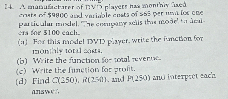 A manufacturer of DVD players has monthly fixed 
costs of $9800 and variable costs of $65 per unit for one 
particular model. The company sells this model to deal- 
ers for $100 each. 
(a) For this model DVD player, write the function for 
monthly total costs. 
(b) Write the function for total revenue. 
(c) Write the function for profit. 
(d) Find C(250), R(250) , and P(250) and interpret each 
answer.