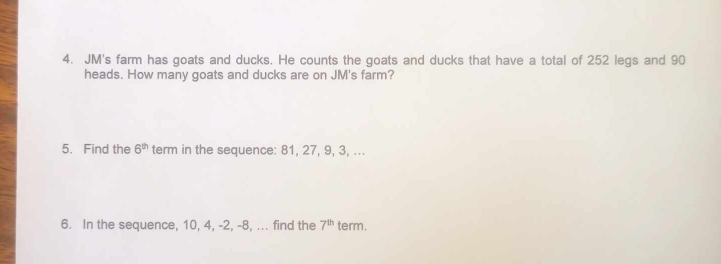 JM's farm has goats and ducks. He counts the goats and ducks that have a total of 252 legs and 90
heads. How many goats and ducks are on JM's farm? 
5. Find the 6^(th) term in the sequence: 81, 27, 9, 3, ... 
6. In the sequence, 10, 4, -2, -8, ... find the 7^(th) term.