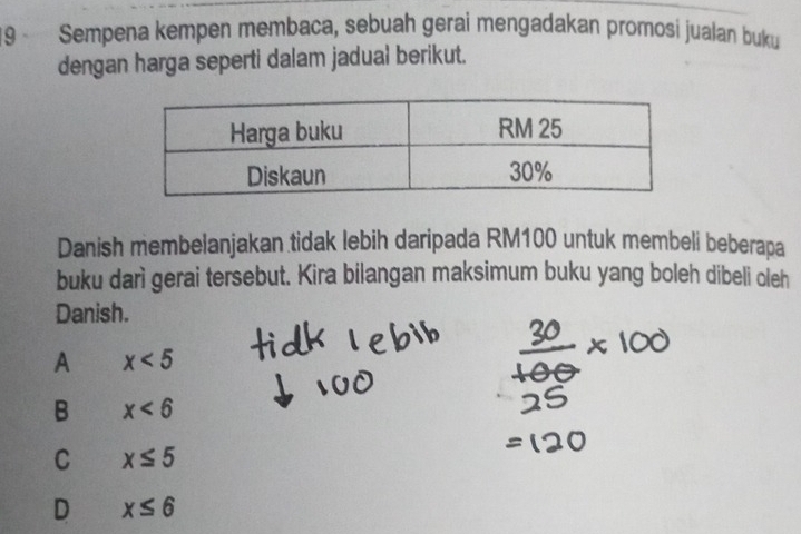 Sempena kempen membaca, sebuah gerai mengadakan promosi jualan buku
dengan harga seperti dalam jadual berikut.
Danish membelanjakan tidak lebih daripada RM100 untuk membeli beberapa
buku darì gerai tersebut. Kira bilangan maksimum buku yang boleh dibeli oleh
Danish.
A x<5</tex>
B x<6</tex>
C x≤ 5
D x≤ 6