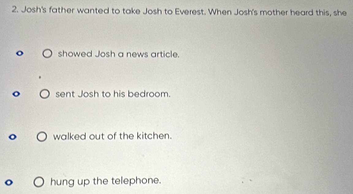 Josh's father wanted to take Josh to Everest. When Josh's mother heard this, she
showed Josh a news article.
sent Josh to his bedroom.
walked out of the kitchen.
hung up the telephone.