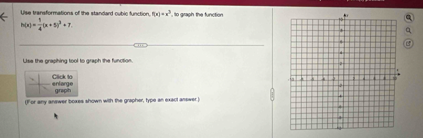 Use transformations of the standard cubic function, f(x)=x^3 , to graph the function
h(x)= 1/4 (x+5)^3+7. 
Use the graphing tool to graph the function. 
Click to 
enlarge 
graph 
(For any answer boxes shown with the grapher, type an exact answer.)