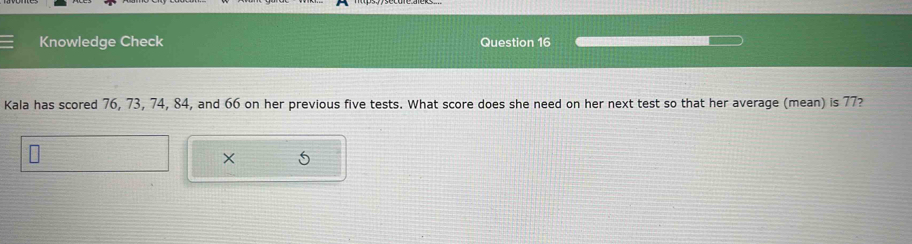 Knowledge Check Question 16 
Kala has scored 76, 73, 74, 84, and 66 on her previous five tests. What score does she need on her next test so that her average (mean) is 77? 
× 5