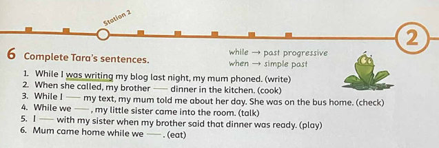 Station 2 
2 
while → past progressive 
6 Complete Tara’s sentences. when → simple past 
1. While I was writing my blog last night, my mum phoned. (write) 
2. When she called, my brother —— dinner in the kitchen. (cook) 
3. While I — my text, my mum told me about her day. She was on the bus home. (check) 
4. While we —— , my little sister came into the room. (talk) 
5. I — with my sister when my brother said that dinner was ready. (play) 
6. Mum came home while we — . (eat)