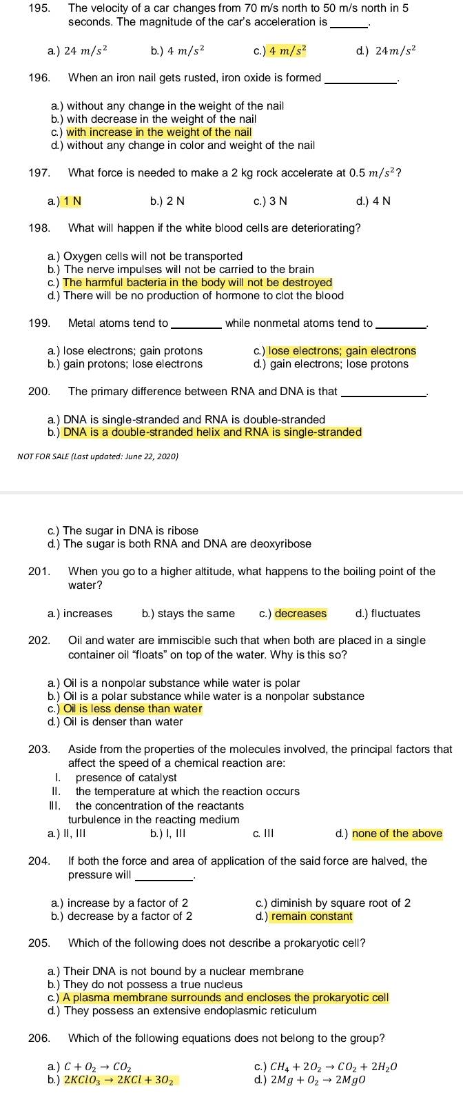 The velocity of a car changes from 70 m/s north to 50 m/s north in 5
seconds. The magnitude of the car's acceleration is_
a) 24m/s^2 b. ) 4m/s^2 c.) 4m/s^2 d. ) 24m/s^2
196. When an iron nail gets rusted, iron oxide is formed_
a.) without any change in the weight of the nail
b.) with decrease in the weight of the nail
c.) with increase in the weight of the nail
d.) without any change in color and weight of the nail
197. What force is needed to make a 2 kg rock accelerate at 0.5m/s^2
a.) 1 N b.) 2 N c.) 3 N d.) 4 N
198. What will happen if the white blood cells are deteriorating?
a.) Oxygen cells will not be transported
b.) The nerve impulses will not be carried to the brain
c.) The harmful bacteria in the body will not be destroyed
d.) There will be no production of hormone to clot the blood
199. Metal atoms tend to _while nonmetal atoms tend to_
a.) lose electrons; gain protons c.) lose electrons; gain electrons
b.) gain protons; lose electrons d.) gain electrons; lose protons
200. The primary difference between RNA and DNA is that
a.) DNA is single-stranded and RNA is double-stranded
b.) DNA is a double-stranded helix and RNA is single-stranded
NOT FOR SALE (Last updated: June 22, 2020)
c.) The sugar in DNA is ribose
d.) The sugar is both RNA and DNA are deoxyribose
201. When you go to a higher altitude, what happens to the boiling point of the
water?
a.) increases b.) stays the same c.) decreases d.) fluctuates
202. Oil and water are immiscible such that when both are placed in a single
container oil “floats” on top of the water. Why is this so?
a.) Oil is a nonpolar substance while water is polar
b.) Oil is a polar substance while water is a nonpolar substance
c.) Oil is less dense than water
d.) Oil is denser than water
203. Aside from the properties of the molecules involved, the principal factors that
affect the speed of a chemical reaction are:
I. presence of catalyst
II. the temperature at which the reaction occurs
III. the concentration of the reactants
turbulence in the reacting medium
a.) I, I b.) I, Ⅲ c. III d.) none of the above
204. If both the force and area of application of the said force are halved, the
pressure will
a.) increase by a factor of 2 c.) diminish by square root of 2
b. ) decrease by a factor of 2 d.) remain constant
205. Which of the following does not describe a prokaryotic cell?
a.) Their DNA is not bound by a nuclear membrane
b.) They do not possess a true nucleus
c.) A plasma membrane surrounds and encloses the prokaryotic cell
d.) They possess an extensive endoplasmic reticulum
206. Which of the following equations does not belong to the group?
a) C+O_2to CO_2 CH_4+2O_2to CO_2+2H_2O
b.) 2KClO_3to 2KCl+3O_2 2Mg+O_2to 2MgO