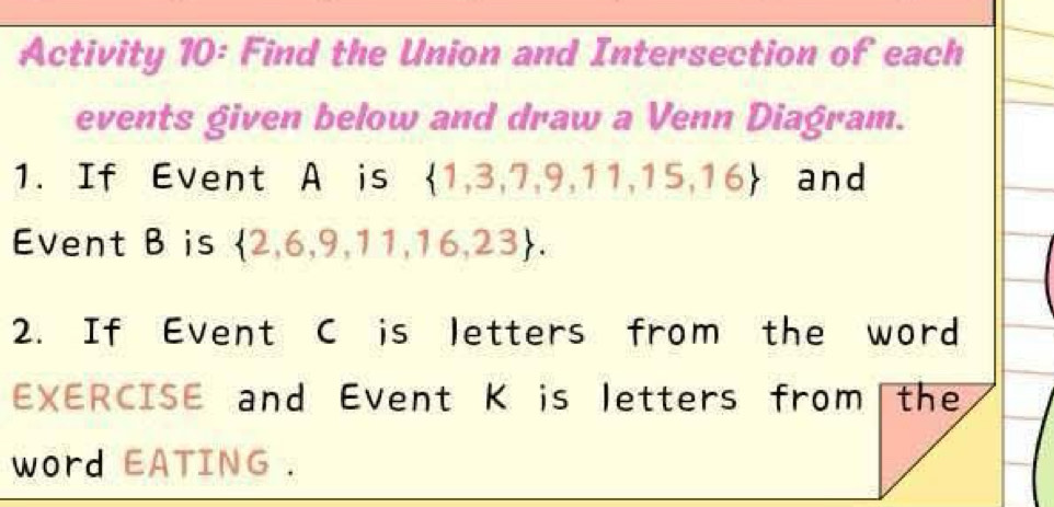 Activity 10: Find the Union and Intersection of each 
events given below and draw a Venn Diagram. 
1. If Event A is  1,3,7,9,11,15,16 and 
Event B is  2,6,9,11,16,23. 
2. If Event C is letters from the word 
EXERCISE and Event K is letters from the 
word EATING .