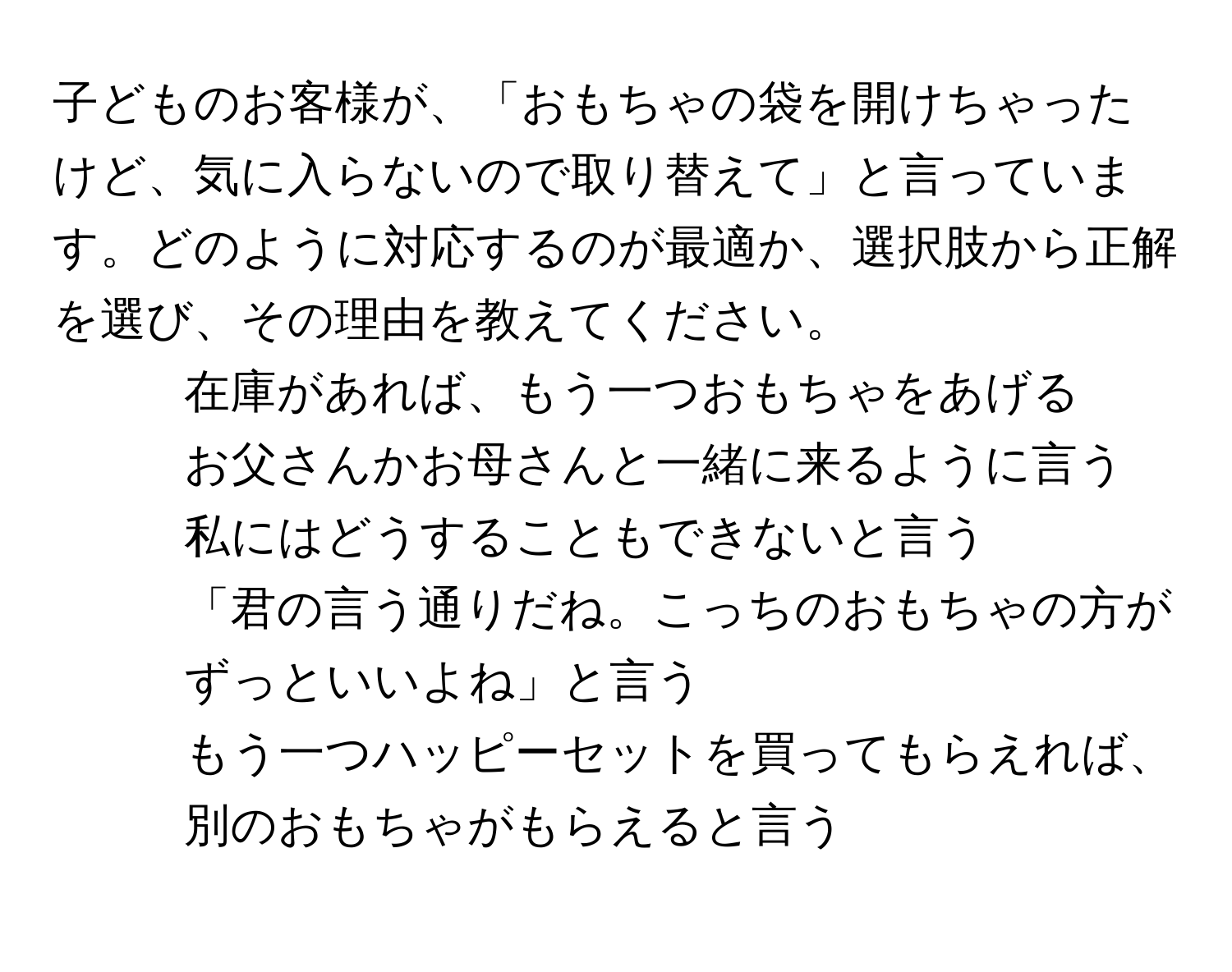 子どものお客様が、「おもちゃの袋を開けちゃったけど、気に入らないので取り替えて」と言っています。どのように対応するのが最適か、選択肢から正解を選び、その理由を教えてください。  
1. 在庫があれば、もう一つおもちゃをあげる  
2. お父さんかお母さんと一緒に来るように言う  
3. 私にはどうすることもできないと言う  
4. 「君の言う通りだね。こっちのおもちゃの方がずっといいよね」と言う  
5. もう一つハッピーセットを買ってもらえれば、別のおもちゃがもらえると言う