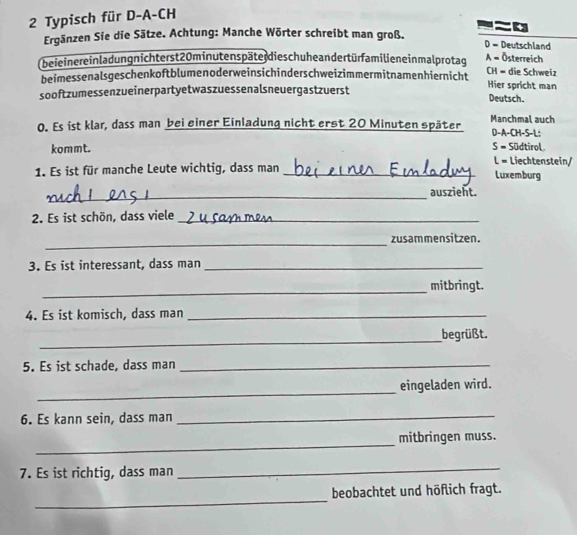 Typisch für D-A-CH
0
Ergänzen Sie die Sätze. Achtung: Manche Wörter schreibt man groß. D = Deutschland
beie iner einladung nichterst 20 minutenspäter dieschuhe andert ür familien ein malprotag A = Österreich
beimessenalsgeschenkoftblumenoderweinsichinderschweizimmermitnamenhiernicht
CH = die Schweiz
Hier spricht man
sooftzumessenzueinerpartyetwaszuessenalsneuergastzuerst Deutsch.
Manchmal auch
0. Es ist klar, dass man bei einer Einladung nicht erst 20 Minuten später D-A-CH-S-L:
kommt. S = Südtirol
L = Liechtenstein/
1. Es ist für manche Leute wichtig, dass man _Luxemburg
_auszieht.
2. Es ist schön, dass viele_
_zusammensitzen.
3. Es ist interessant, dass man_
_
mitbringt.
4. Es ist komisch, dass man_
_
begrüßt.
5. Es ist schade, dass man_
_
eingeladen wird.
6. Es kann sein, dass man
_
_
mitbringen muss.
7. Es ist richtig, dass man
_
_
beobachtet und höflich fragt.