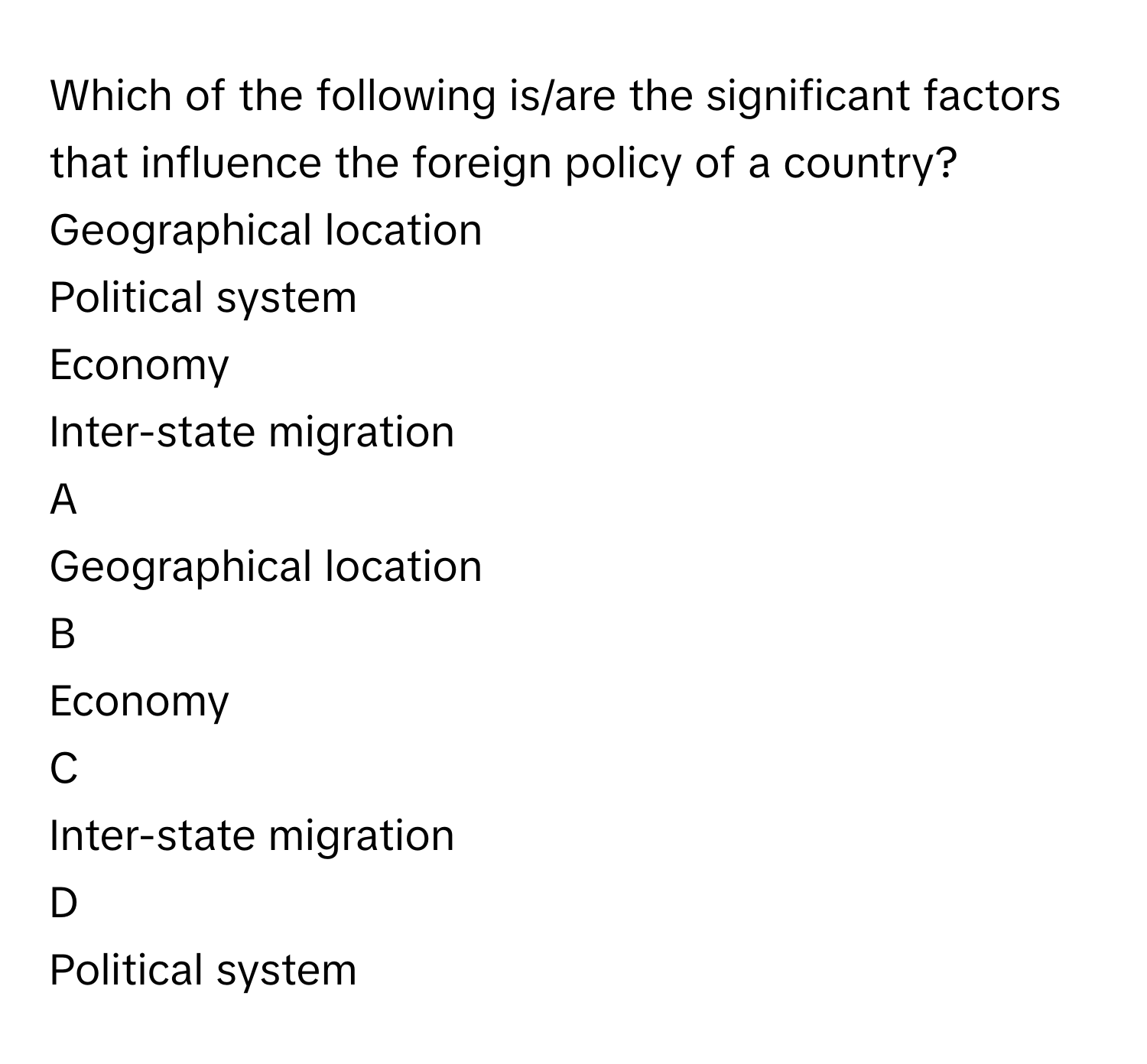 Which of the following is/are the significant factors that influence the foreign policy of a country?Geographical location
Political system
Economy
Inter-state migration

A  
Geographical location 


B  
Economy 


C  
Inter-state migration 


D  
Political system