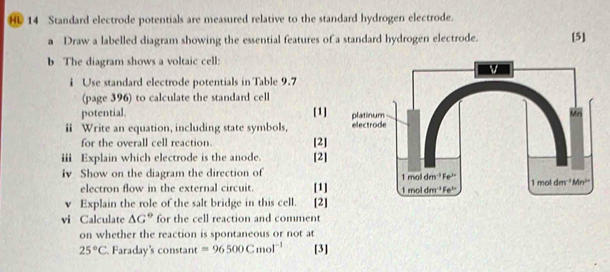 HL 14 Standard electrode potentials are measured relative to the standard hydrogen electrode.
a Draw a labelled diagram showing the essential features of a standard hydrogen electrode. [5]
b The diagram shows a voltaic cell:
i Use standard electrode potentials in Table 9.7
(page 396) to calculate the standard cell
potential. [1]
ii Write an equation, including state symbols, 
for the overall cell reaction. [2]
iii Explain which electrode is the anode. [2]
iv Show on the diagram the direction of
electron flow in the external circuit. [1]
Explain the role of the salt bridge in this cell. way [2]
vi Calculate △ G° for the cell reaction and comment
on whether the reaction is spontaneous or not at
25°C. Faraday's constant =96500Cmol^(-1) [3]