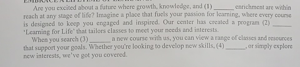 Are you excited about a future where growth, knowledge, and (1) _enrichment are within 
reach at any stage of life? Imagine a place that fuels your passion for learning, where every course 
is designed to keep you engaged and inspired. Our center has created a program (2)_ 
‘Learning for Life’ that tailors classes to meet your needs and interests. 
When you search (3)_ a new course with us, you can view a range of classes and resources 
that support your goals. Whether you're looking to develop new skills, (4) _, or simply explore 
new interests, we’ve got you covered.