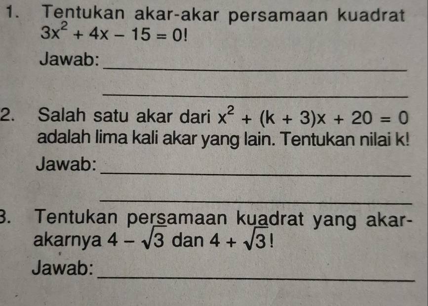 Tentukan akar-akar persamaan kuadrat
3x^2+4x-15=0!
_ 
Jawab: 
_ 
2. Salah satu akar dari x^2+(k+3)x+20=0
adalah lima kali akar yang lain. Tentukan nilai k! 
_ 
Jawab: 
_ 
3. Tentukan persamaan kuadrat yang akar- 
akarnya 4-sqrt(3) dan 4+sqrt(3)!
_ 
Jawab: