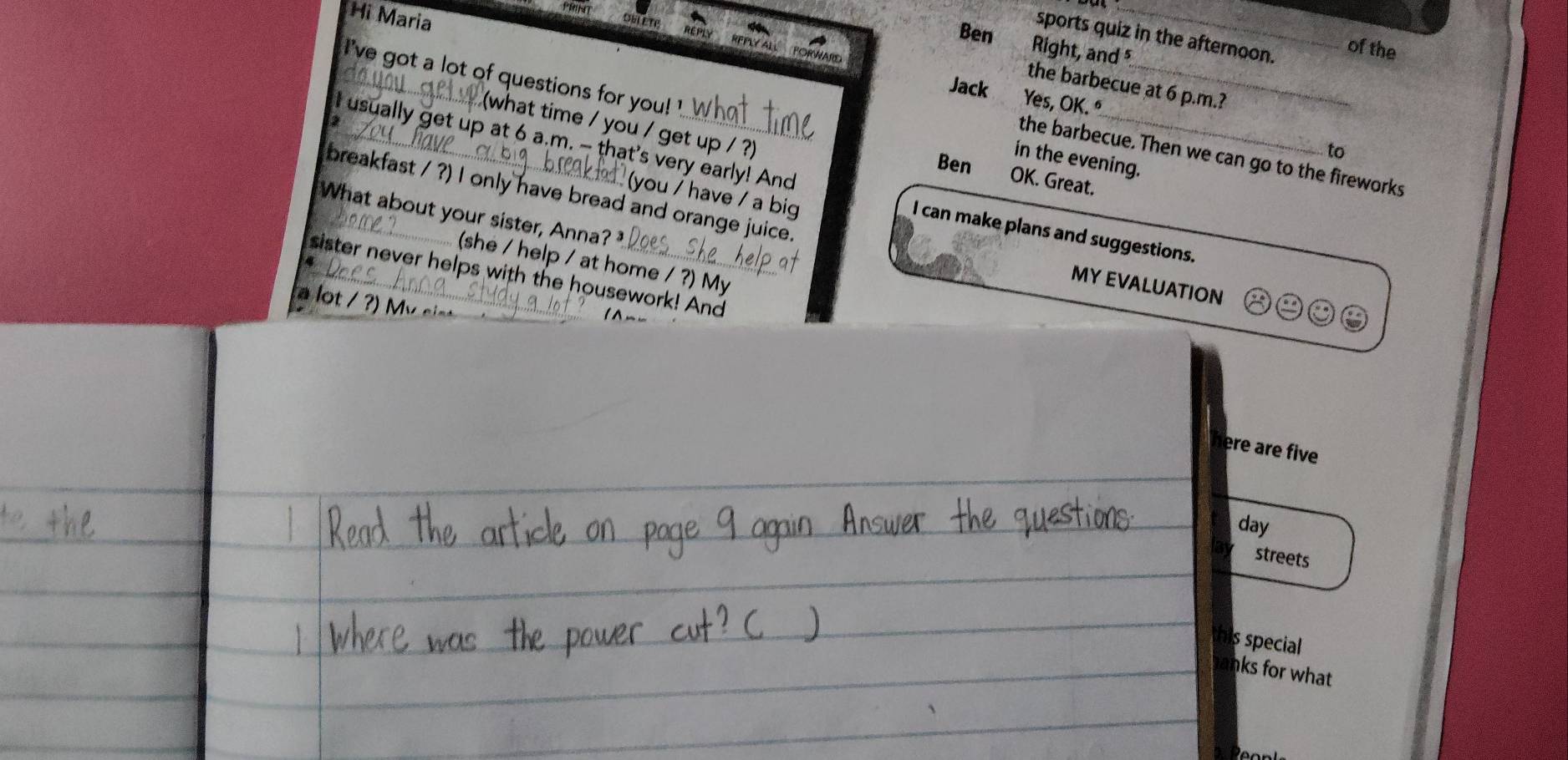 PRINT 
Hi Maria 
DELETE 
Ben 
_ 
sports quiz in the afternoon. 
Right, and 
of the 
l 've got a lot of questions for you ! ' 
the barbecue at 6 p.m.? 
Jack Yes, OK.º 
hat time / you / get up / ? 
to 
the barbecue. Then we can go to the fireworks 
in the evening. 
Ben 
I usually get up at 6 a.m. — that's very early! And I can make plans and suggestions. 
OK. Great. 
breakfast / ?) I only have bread and orange juice. 
have / a big 
What about your sister, Anna? 
(she / help / at home / ?) My 
4 
sister never helps with the housework! And 
MY EVALUATION 
a lot / 
here are five 
day 
streets 
this special 
anks for what