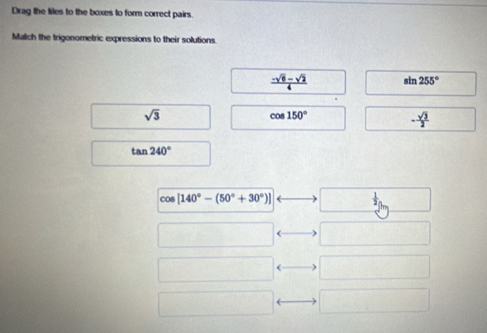 Drag the tiles to the boxes to form correct pairs.
Match the trigonometric expressions to their solutions.
 (-sqrt(6)-sqrt(2))/4 
sin 255°
sqrt(3)
cos 150°
- sqrt(3)/2 
tan 240°
cos [140°-(50°+30°)]
 1/2 