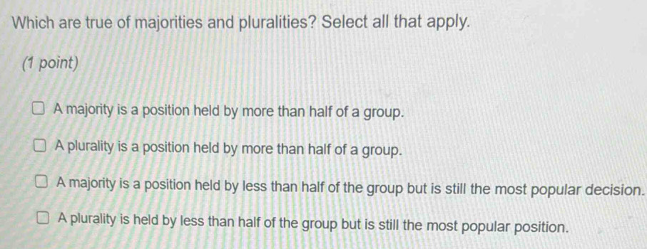 Which are true of majorities and pluralities? Select all that apply.
(1 point)
A majority is a position held by more than half of a group.
A plurality is a position held by more than half of a group.
A majority is a position held by less than half of the group but is still the most popular decision.
A plurality is held by less than half of the group but is still the most popular position.