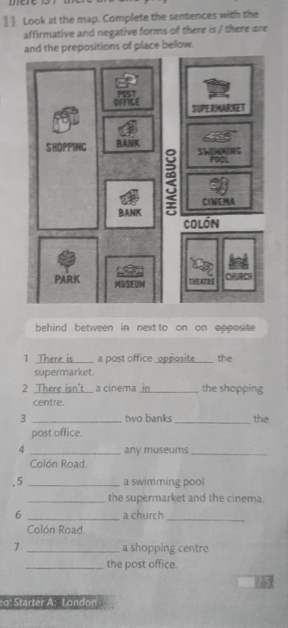 1] Look at the map. Complete the sentences with the
affirmative and negative forms of there is / there are
and the prepositions of place below.
behind between in next to on on opposite
1 There is a post office _opposite_ the
supermarket.
2 There isn't I a cinema_ in the shopping
centre.
3 _two banks _the
post office.
4 _any museums_
Colón Road.
. 5 _a swimming pool
_the supermarket and the cinema.
6 _a church_
Colón Road.
7 _a shopping centre
_the post office.
o: Starter A: London