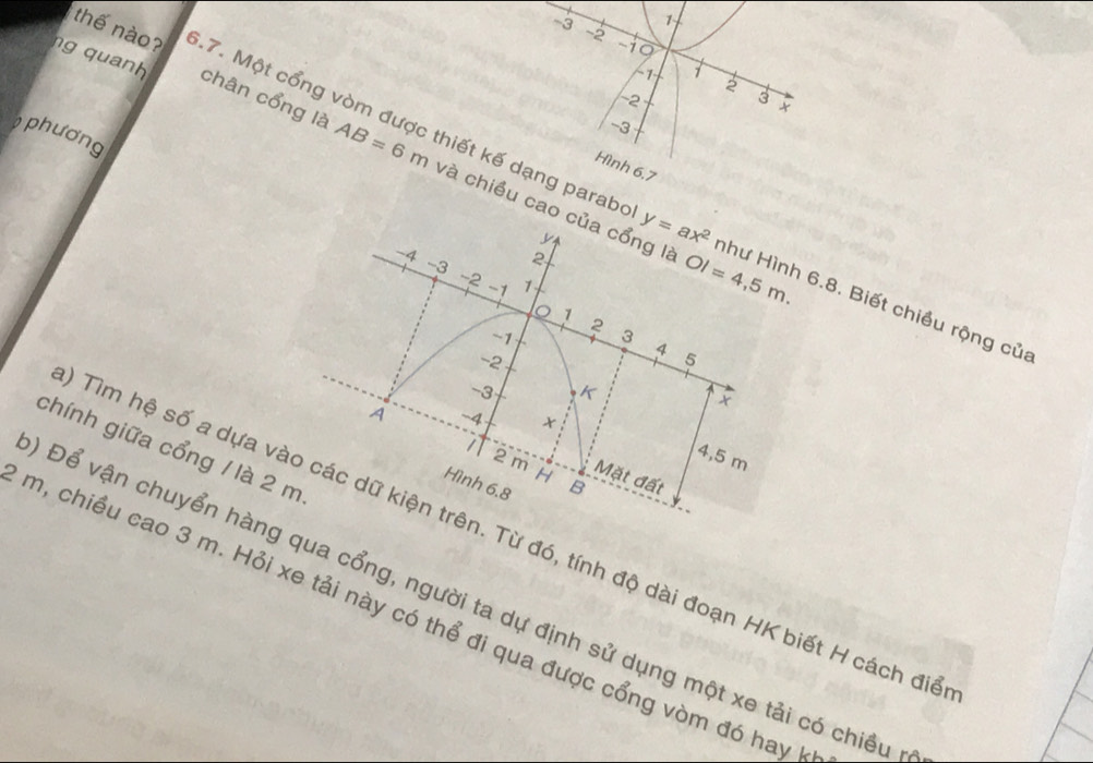 -3 1
~2
-19
1
2
-2
3 × 
thế nào? .7. Một cổng vòm được thiết kế dạng parabe
-3
phương 
ng quanh chân cổng là AB=6m và chiều cao của cổng là 
Hình 6,7
-4 2
-3
~2 1
-1
OI=4,5m. 
y y=ax^2 như Hình 6.8. Biết chiều rộng của
0 1
2
~1 3 4 5
-2
-3 K
A -4
chính giữa cổng / là 2 m
4,5 m
2 m H B
Mặt đất 
Hình 6.8
Tìm hệ số a dựa vào các dữ kiện trên. Từ đó, tính độ dài đoạn HK biết H cách điể 
Đ Để vận chuyển hàng qua cổng, người ta dự định sử dụng một xe tải có chiều
m, chiều cao 3 m. Hỏi xe tải này có thể đi qua được cổng vòm đó hay 1