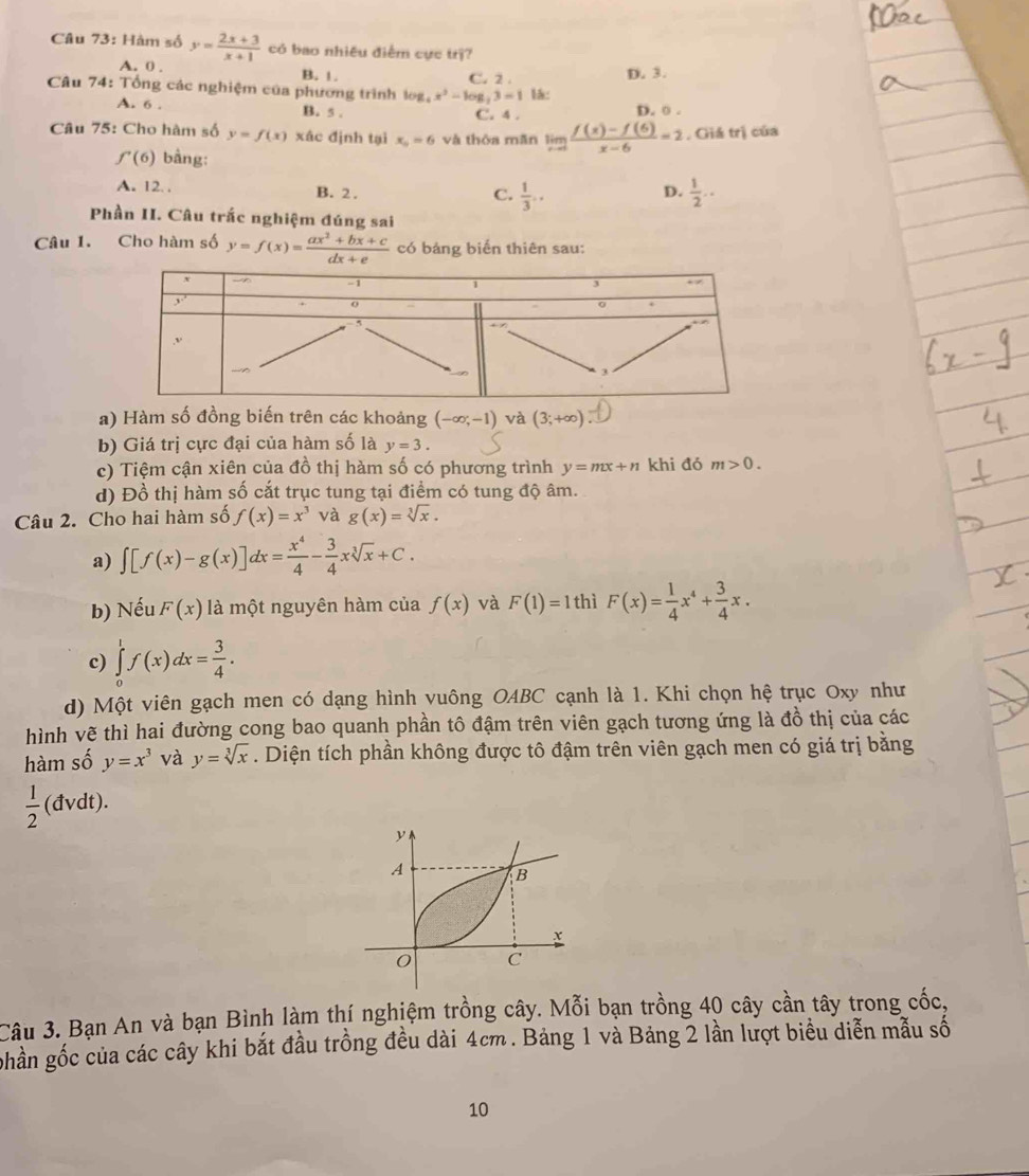 Hàm số y= (2x+3)/x+1  có bao nhiều điểm cực trị?
A. 0 . B. 1. D. 3.
Câu 74: Tổng các nghiệm của phương trình log _4x^2-log _213=1 C. 2 . lá:
A. 6 . B. 5 . C. 4 . D. 0 .
Câu 75: Cho hàm số y=f(x) xác định tại x_0=6 và thòa măn limlimits _xto 0 (f(x)-f(6))/x-6 =2 , Giá trị của
f'(6) bằng:
A. 12. . B. 2. D.  1/2 ..
C.  1/3 ..
Phần H. Câu trắc nghiệm đúng sai
Câu 1. Cho hàm số y=f(x)= (ax^2+bx+c)/dx+e  có bảng biến thiên sau:
a) Hàm số đồng biến trên các khoảng (-∈fty ;-1) và (3;+∈fty )
b) Giá trị cực đại của hàm số là y=3.
c) Tiệm cận xiên của đồ thị hàm số có phương trình y=mx+n khi đó m>0.
d) Đồ thị hàm số cắt trục tung tại điểm có tung độ âm.
Câu 2. Cho hai hàm số f(x)=x^3 và g(x)=sqrt[3](x).
a) ∈t [f(x)-g(x)]dx= x^4/4 - 3/4 xsqrt[3](x)+C.
b) Nếu F(x) là một nguyên hàm của f(x) và F(1)=1 thì F(x)= 1/4 x^4+ 3/4 x.
c) ∈tlimits^1f(x)dx= 3/4 .
d) Một viên gạch men có dạng hình vuông OABC cạnh là 1. Khi chọn hệ trục Oxy như
hình vẽ thì hai đường cong bao quanh phần tô đậm trên viên gạch tương ứng là đồ thị của các
hàm số y=x^3 và y=sqrt[3](x). Diện tích phần không được tô đậm trên viên gạch men có giá trị bằng
 1/2  (đvdt).
y
A B
x
0 C
Câu 3. Bạn An và bạn Bình làm thí nghiệm trồng cây. Mỗi bạn trồng 40 cây cần tây trong cốc,
ghần gốc của các cây khi bắt đầu trồng đều dài 4cm. Bảng 1 và Bảng 2 lần lượt biểu diễn mẫu số
10