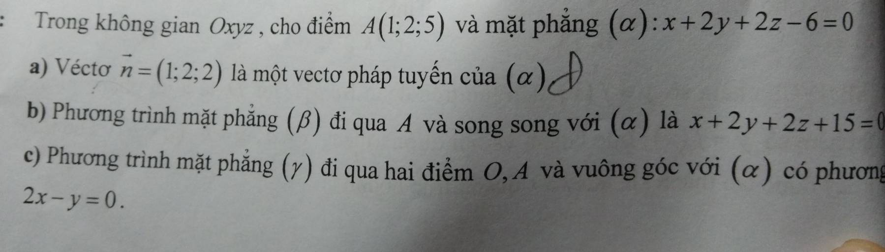 Trong không gian Oxyz , cho điểm A(1;2;5) và mặt phẳng (alpha ):x+2y+2z-6=0
a) Vécto vector n=(1;2;2) là một vectơ pháp tuyến của (α) 
b) Phương trình mặt phẳng (β) đi qua A và song song với (α) là x+2y+2z+15=
c) Phương trình mặt phẳng (γ) đi qua hai điểm O, A và vuông góc với (α) có phương
2x-y=0.