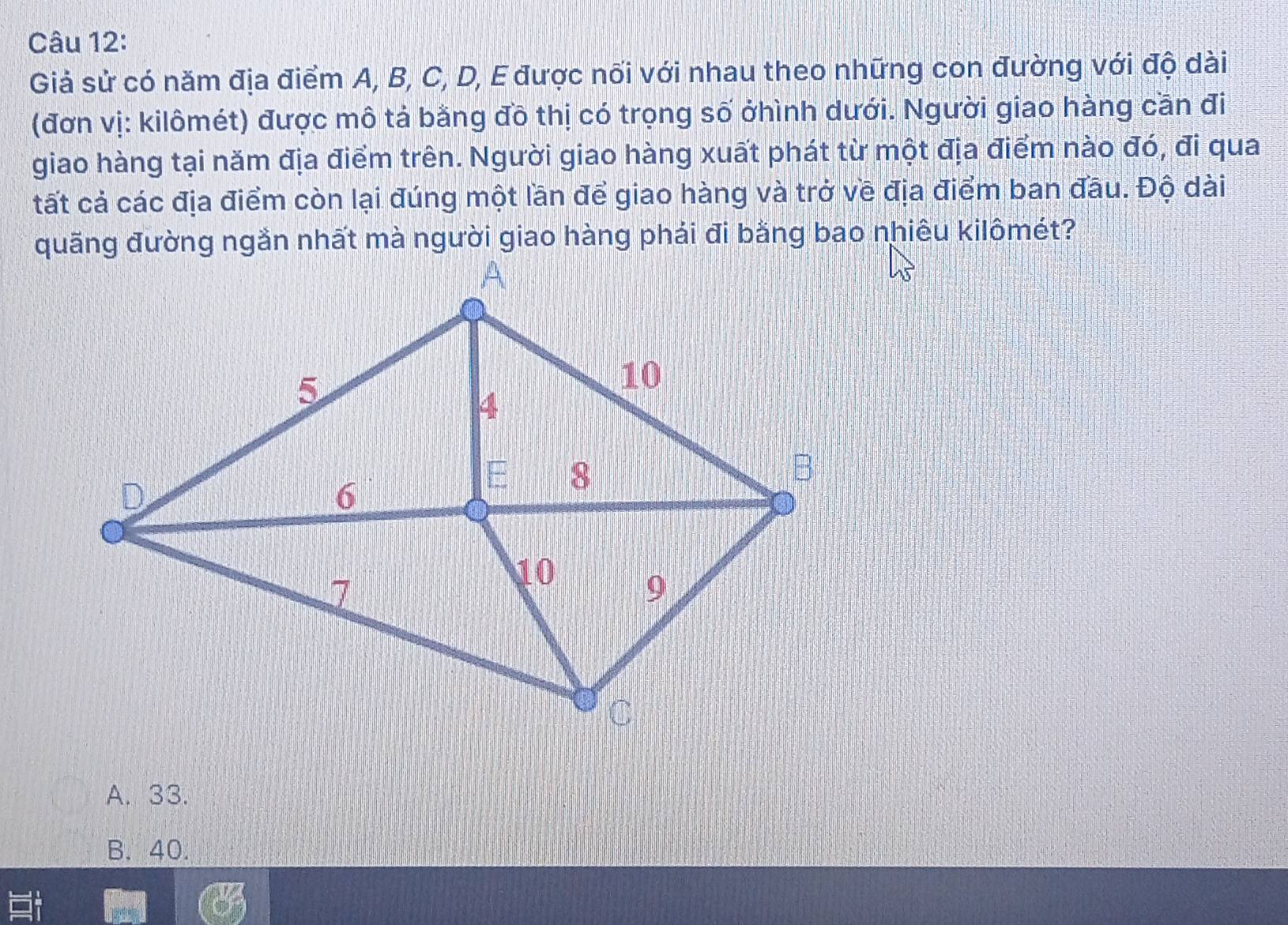 Giả sử có năm địa điểm A, B, C, D, E được nối với nhau theo những con đường với độ dài
(đơn vị: kilômét) được mô tả bằng đồ thị có trọng số ởhình dưới. Người giao hàng cần đi
giao hàng tại năm địa điểm trên. Người giao hàng xuất phát từ một địa điểm nào đó, đi qua
tất cả các địa điểm còn lại đúng một lần để giao hàng và trở về địa điểm ban đầu. Độ dài
A. 33.
B. 40.