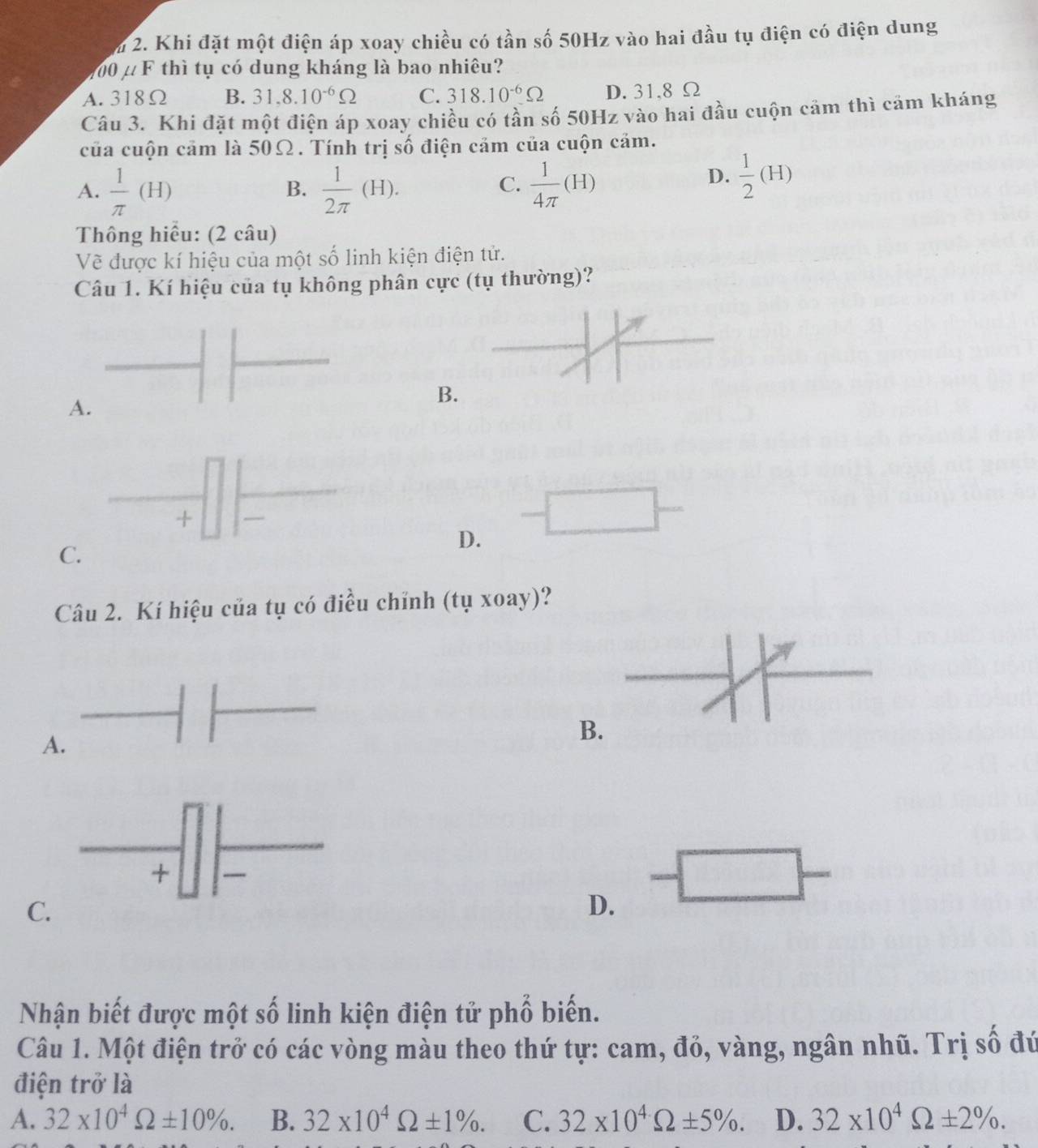 lm 2. Khi đặt một điện áp xoay chiều có tần số 50Hz vào hai đầu tụ điện có điện dung
100 μ F thì tụ có dung kháng là bao nhiêu?
A. 318Ω B. 31.8.10^(-6)Omega C. 318.10^(-6)Omega D. 31.8 Ω
Câu 3. Khi đặt một điện áp xoay chiều có tần số 50Hz vào hai đầu cuộn cảm thì cảm kháng
của cuộn cảm là 50Ω. Tính trị số điện cảm của cuộn cảm.
A.  1/π  (H)  1/2π  (H).  1/4π  (H)
B.
C.
D.  1/2 (H)
Thông hiểu: (2 câu)
Vẽ được kí hiệu của một số linh kiện điện tử.
Câu 1. Kí hiệu của tụ không phân cực (tụ thường)?
A.
B.
D.
C.
Câu 2. Kí hiệu của tụ có điều chỉnh (tụ xoay)?
A.
B
C.
D.
Nhận biết được một số linh kiện điện tử phố biến.
Câu 1. Một điện trở có các vòng màu theo thứ tự: cam, đỏ, vàng, ngân nhũ. Trị số đứ
điện trở là
A. 32* 10^4Omega ± 10%. B. 32* 10^4Omega ± 1%. C. 32* 10^4Omega ± 5%. D. 32* 10^4Omega ± 2%.