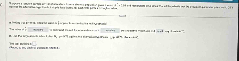 Suppose a random sample of 100 observations from a binomial population gives a value of widehat p=0.68 and researchers wish to test the null hypothesis that the population parameter p is equal to 0.75
against the alternative hypothesis that p is less than 0.75. Complete parts a through c below. 
a. Noting that widehat p=0.68 , does the value o overline p appear to contradict the null hypothesis? 
The value of overline p appears to contradict the null hypothesis because it satisfies the alternative hypothesis and is not very clase to 0.75
b. Use the large-sample z -test to test H_0:p=0.75 against the altemative hypothesis H_a:p<0.75. Use a=0.05. 
The test statistic is □ 
(Round to two decimal places as needed.)