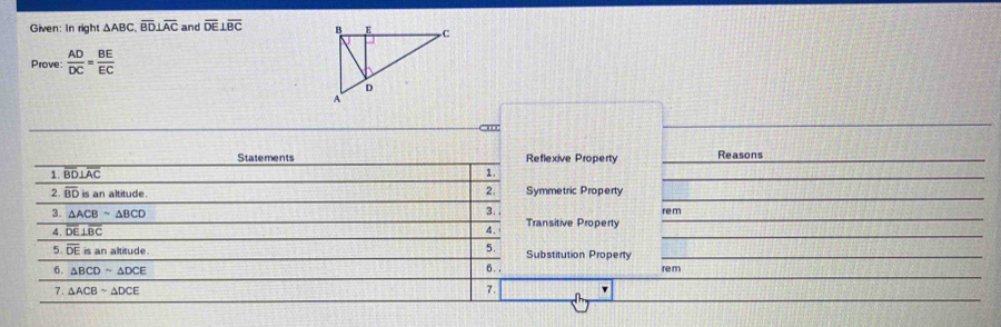 Given: In right △ ABC, overline BD⊥ overline AC and overline DE⊥ overline BC
Prove:  AD/DC = BE/EC 
- m 
Statements Reflexive Property Reasons 
1. overline BD⊥ overline AC 1. 
_ 
2. 
2. overline BD is an altitude. Symmetric Property 
3. re m
3. △ ACBsim △ BCD Transitive Property
overline DE⊥ overline BC
4. 
5. overline DEisanaltitude 5. Substitution Property 
6. . 
6. △ BCDsim △ DCE re m
7. △ ACBsim △ DCE
7.