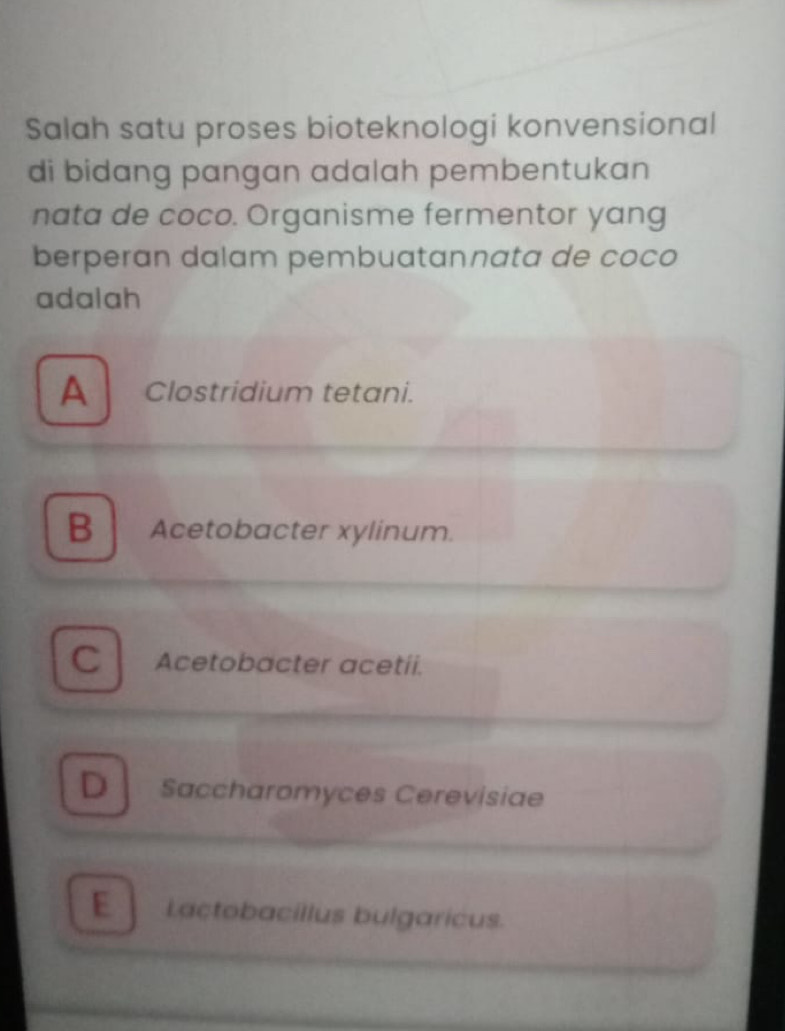 Salah satu proses bioteknologi konvensional
di bidang pangan adalah pembentukan
nata de coco. Organisme fermentor yang
berperan dalam pembuatannata de coco
adalah
A Clostridium tetani.
B Acetobacter xylinum.
C Acetobacter acetii.
D Saccharomyces Cerevisiae
E Lactobacillus bulgaricus.