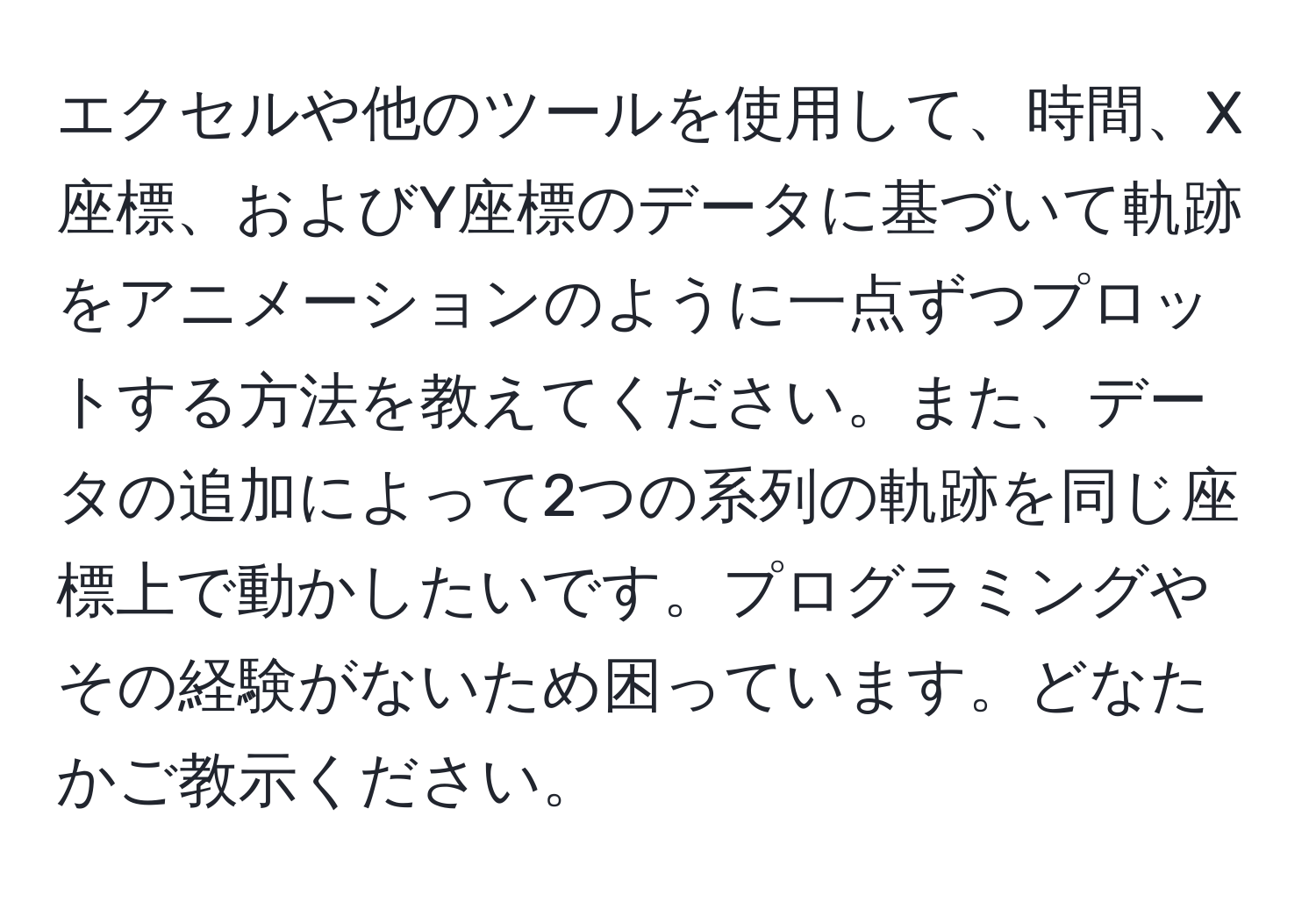 エクセルや他のツールを使用して、時間、X座標、およびY座標のデータに基づいて軌跡をアニメーションのように一点ずつプロットする方法を教えてください。また、データの追加によって2つの系列の軌跡を同じ座標上で動かしたいです。プログラミングやその経験がないため困っています。どなたかご教示ください。