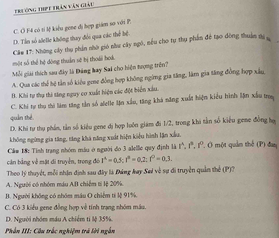 trưởng thPt trần văn giàu
C. Ở F4 có tỉ lệ kiểu gene đị hợp giảm so với P.
D. Tần số alelle không thay đổi qua các thế hệ.
Câu 17: Những cây thụ phần nhờ gió như cây ngô, nếu cho tự thụ phấn đề tạo dòng thuần th s
một số thế hệ dòng thuần sẽ bị thoái hoá.
Mỗi giải thích sau đây là Đúng hay Sai cho hiện tượng trên?
A. Qua các thế hệ tần số kiểu gene đồng hợp không ngừng gia tăng, làm gia tăng đồng hợp xấu.
B. Khi tự thụ thì tăng nguy cơ xuất hiện các đột biến xấu.
C. Khi tự thụ thì làm tăng tần số alelle lặn xấu, tăng khả năng xuất hiện kiểu hình lặn xấu tron
quần thể.
D. Khi tự thụ phấn, tần số kiểu gene dị hợp luôn giám đi 1/2, trong khi tần số kiểu gene đồng hợ
không ngừng gia tăng, tăng khả năng xuất hiện kiểu hình lặn xấu.
Câu 18: Tính trạng nhóm máu ở người do 3 alelle quy định là I^A,I^B,I^O. Ở một quần thể (P) đam
cân bằng về mặt di truyền, trong đó I^(wedge)=0,5;I^B=0,2;I^O=0,3.
Theo lý thuyết, mỗi nhận định sau đây là Đúng hay Sai về sự di truyền quần thể (P)?
A. Người có nhóm máu AB chiếm tỉ lệ 20%.
B. Người không có nhóm máu O chiếm tỉ lệ 91%.
C. Có 3 kiểu gene đồng hợp về tính trạng nhóm máu.
D. Người nhóm máu A chiếm tỉ lệ 35%.
Phần III: Câu trắc nghiệm trả lời ngắn