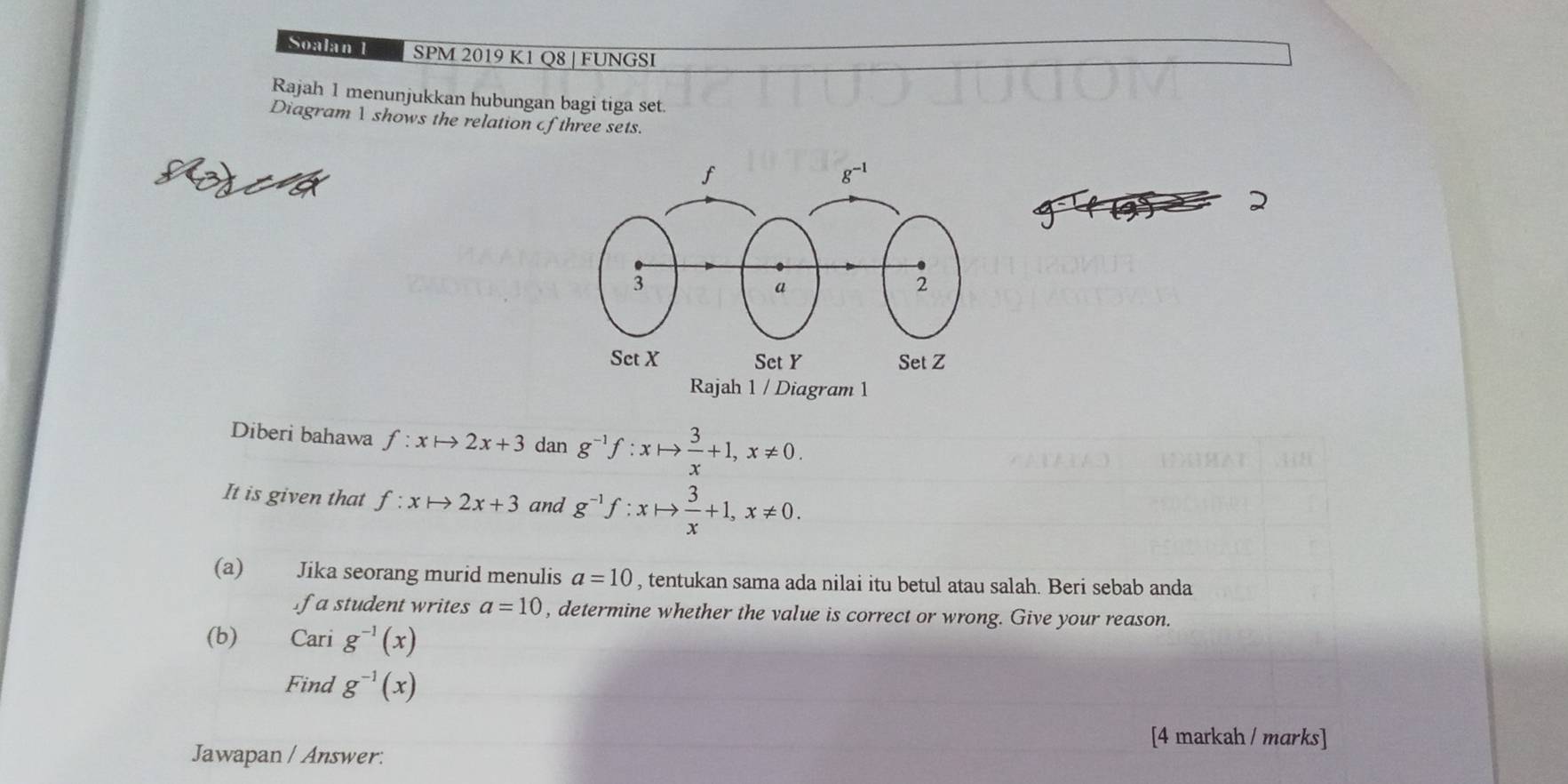 Soalan 1 SPM 2019 K1 Q8 | FUNGSI
Rajah 1 menunjukkan hubungan bagi tiga set.
DiagramV shows the relation of three sets.
f(3)
2
Diberi bahawa f:xto 2x+3 dan g^(-1)f:xto  3/x +1,x!= 0.
It is given that f:xto 2x+3 and g^(-1)f:xto  3/x +1,x!= 0.
(a) Jika seorang murid menulis a=10 , tentukan sama ada nilai itu betul atau salah. Beri sebab anda
f a student writes a=10 , determine whether the value is correct or wrong. Give your reason.
(b) Cari g^(-1)(x)
Find g^(-1)(x)
[4 markah / marks]
Jawapan / Answer: