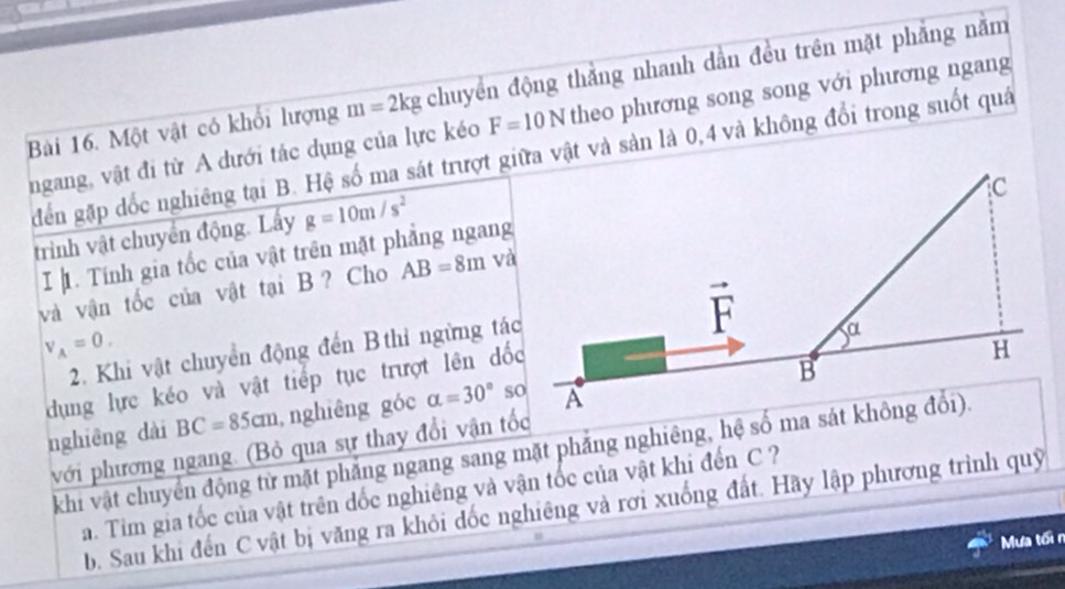 Một vật có khối lượng m=2 kg chuyển động thẳng nhanh dằn đều trên mặt phẳng năm
F=10N theo phương song song với phương ngang
ngang, vật đi từ A dưới tác dụng của lực kéo điến gặp dốc nghiêng tại B. Hệ số ma sát trượt giữa vật và sản là 0,4 và không đổi trong suốt quá
trình vật chuyển động. Lấy g=10m/s^2
I 1. Tính gia tốc của vật trên mặt phẳng ngang
và vận tốc của vật tại B ? Cho AB=8m và
V_A=0.
2. Khi vật chuyển động đến B thỉ ngừng tác
dụng lực kéo và vật tiếp tục trượt lên dốc
nghiêng dài BC=85cm , nghiêng góc alpha =30°
với phương ngang. (Bỏ qua sự thay đổi vận tốc
khi vật chuyển động từ mặt phẳng ngang sang mặt phẳng nghiêng, hệ số ma sát không đổi).
a. Tim gia tốc của vật trên đốc nghiêng và vận tốc của vật khi đến C ?
b. Sau khi đến C vật bị văng ra khỏi dốc nghiêng và rơi xuống đất. Hãy lập phương trình quỹ
Mưa tối n