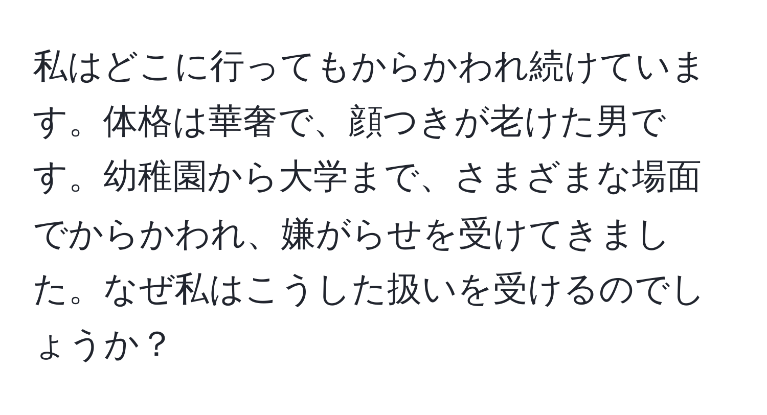 私はどこに行ってもからかわれ続けています。体格は華奢で、顔つきが老けた男です。幼稚園から大学まで、さまざまな場面でからかわれ、嫌がらせを受けてきました。なぜ私はこうした扱いを受けるのでしょうか？